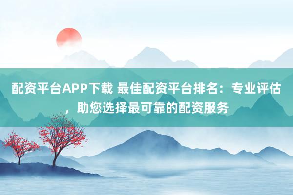 配资平台APP下载 最佳配资平台排名：专业评估，助您选择最可靠的配资服务