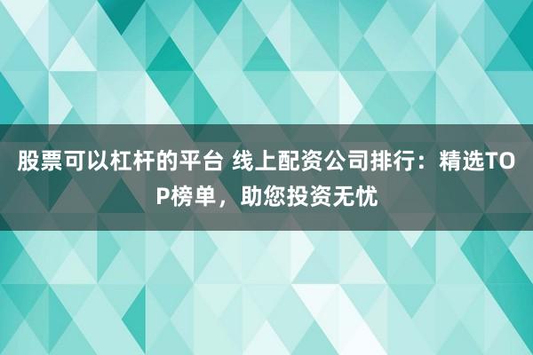 股票可以杠杆的平台 线上配资公司排行：精选TOP榜单，助您投资无忧