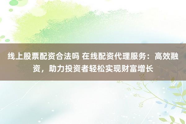 线上股票配资合法吗 在线配资代理服务：高效融资，助力投资者轻松实现财富增长