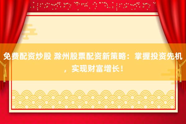免费配资炒股 滁州股票配资新策略：掌握投资先机，实现财富增长！