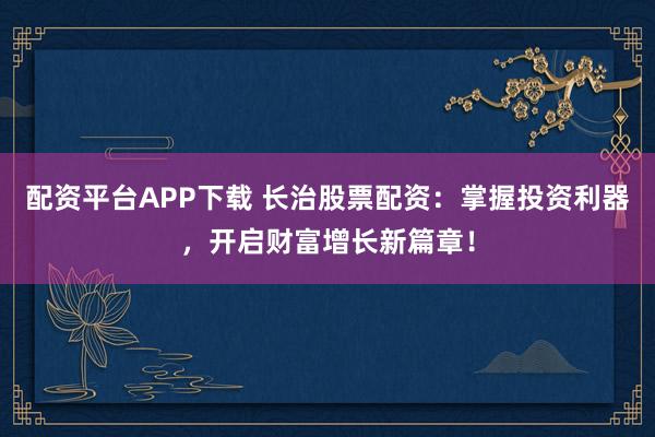 配资平台APP下载 长治股票配资：掌握投资利器，开启财富增长新篇章！