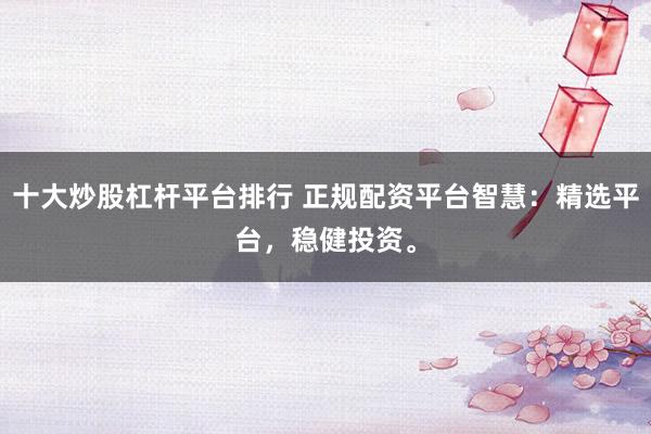 十大炒股杠杆平台排行 正规配资平台智慧：精选平台，稳健投资。