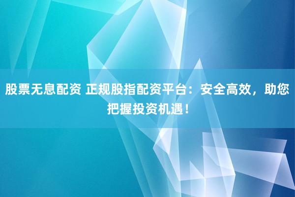 股票无息配资 正规股指配资平台：安全高效，助您把握投资机遇！