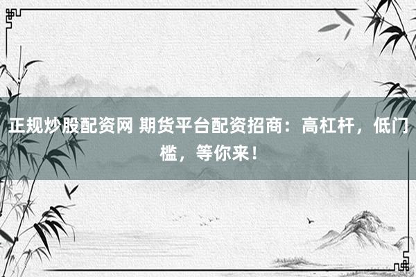 正规炒股配资网 期货平台配资招商：高杠杆，低门槛，等你来！
