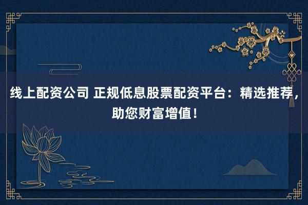 线上配资公司 正规低息股票配资平台：精选推荐，助您财富增值！