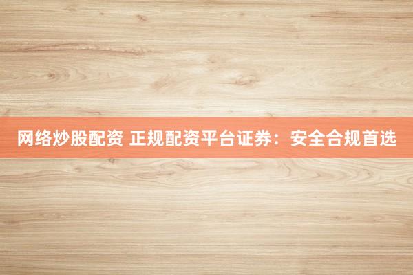 网络炒股配资 正规配资平台证券：安全合规首选