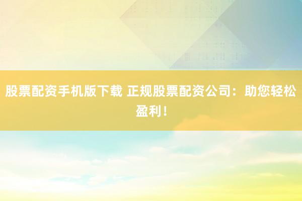 股票配资手机版下载 正规股票配资公司：助您轻松盈利！