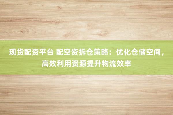 现货配资平台 配空资拆仓策略：优化仓储空间，高效利用资源提升物流效率
