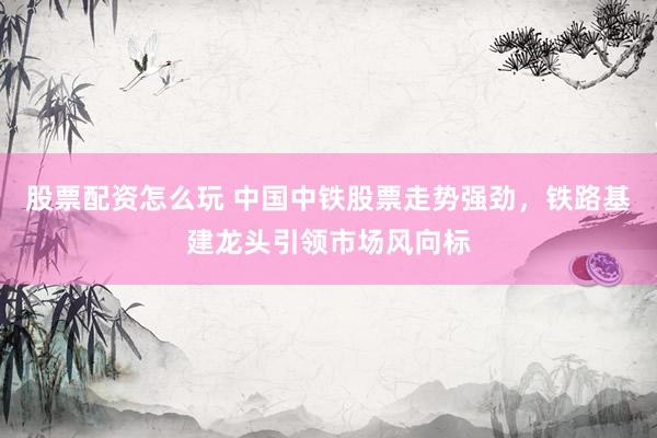 股票配资怎么玩 中国中铁股票走势强劲，铁路基建龙头引领市场风向标