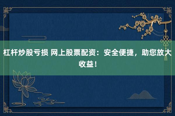 杠杆炒股亏损 网上股票配资：安全便捷，助您放大收益！
