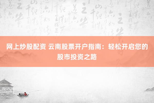 网上炒股配资 云南股票开户指南：轻松开启您的股市投资之路
