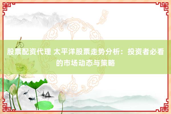 股票配资代理 太平洋股票走势分析：投资者必看的市场动态与策略