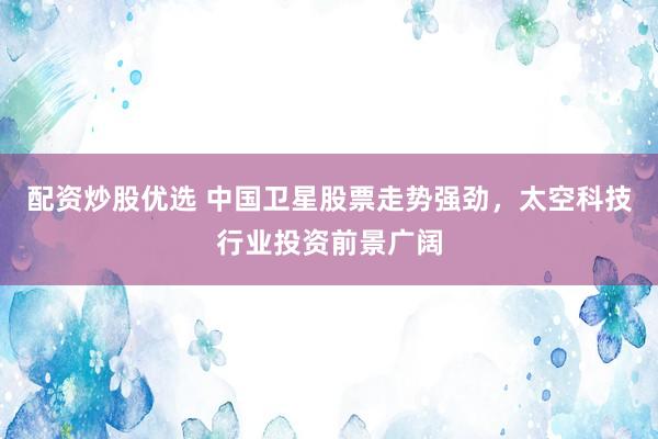配资炒股优选 中国卫星股票走势强劲，太空科技行业投资前景广阔