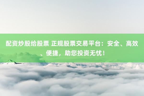 配资炒股给股票 正规股票交易平台：安全、高效、便捷，助您投资无忧！