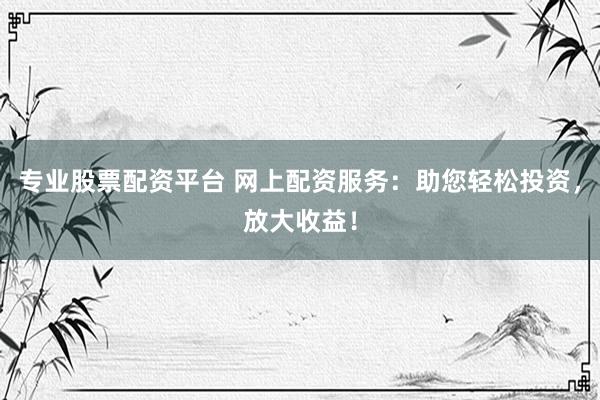 专业股票配资平台 网上配资服务：助您轻松投资，放大收益！