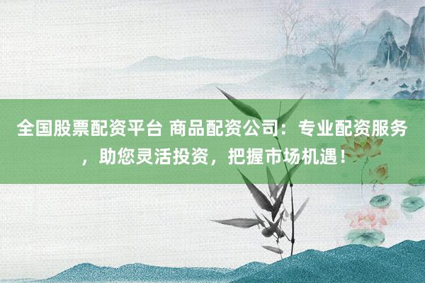 全国股票配资平台 商品配资公司：专业配资服务，助您灵活投资，把握市场机遇！