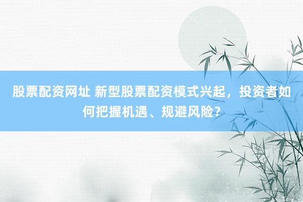 股票配资网址 新型股票配资模式兴起，投资者如何把握机遇、规避风险？