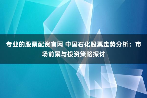 专业的股票配资官网 中国石化股票走势分析：市场前景与投资策略探讨