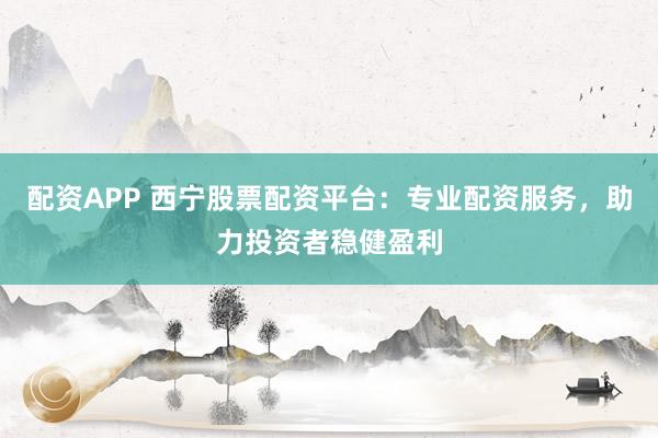配资APP 西宁股票配资平台：专业配资服务，助力投资者稳健盈利
