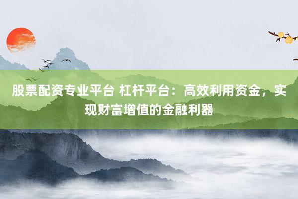 股票配资专业平台 杠杆平台：高效利用资金，实现财富增值的金融利器