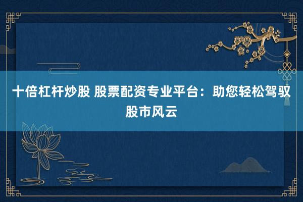 十倍杠杆炒股 股票配资专业平台：助您轻松驾驭股市风云