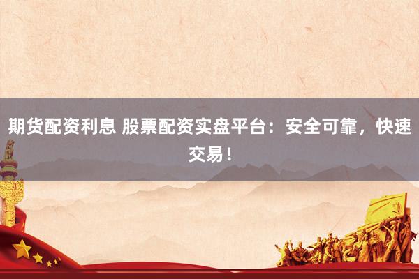 期货配资利息 股票配资实盘平台：安全可靠，快速交易！