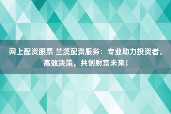 网上配资股票 兰溪配资服务：专业助力投资者，高效决策，共创财富未来！
