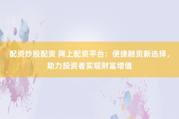 配资炒股配资 网上配资平台：便捷融资新选择，助力投资者实现财富增值