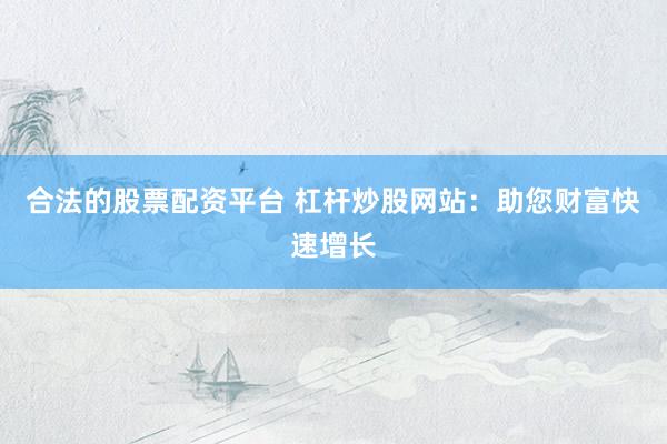 合法的股票配资平台 杠杆炒股网站：助您财富快速增长