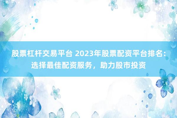 股票杠杆交易平台 2023年股票配资平台排名：选择最佳配资服务，助力股市投资