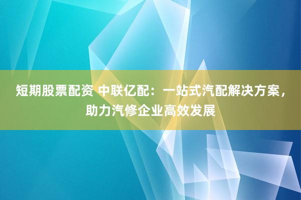短期股票配资 中联亿配：一站式汽配解决方案，助力汽修企业高效发展